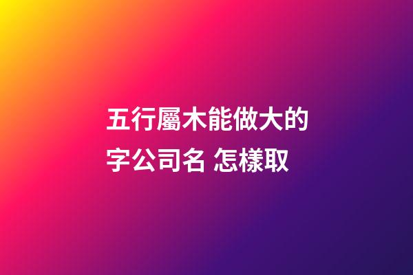 五行屬木能做大的字公司名 怎樣取-第1張-公司起名-玄機派